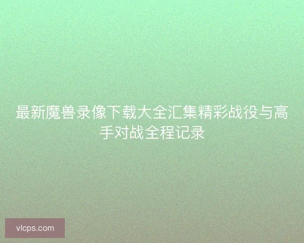 最新魔兽录像下载大全汇集精彩战役与高手对战全程记录