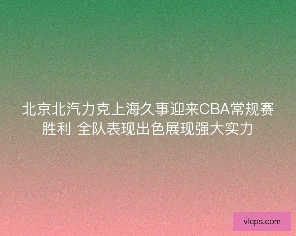 北京北汽力克上海久事迎来CBA常规赛胜利 全队表现出色展现强大实力