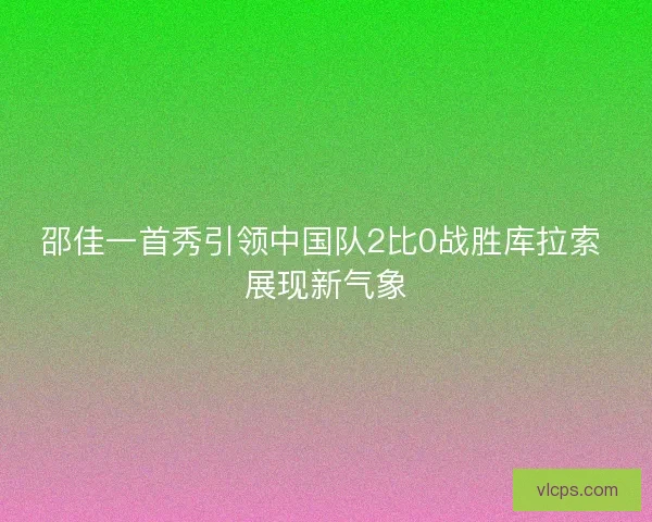 邵佳一首秀引领中国队2比0战胜库拉索 展现新气象