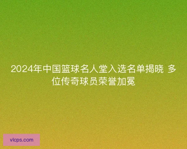 2024年中国篮球名人堂入选名单揭晓 多位传奇球员荣誉加冕