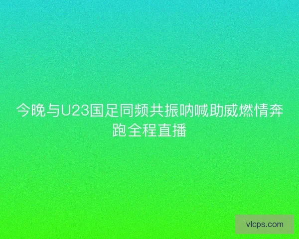 今晚与U23国足同频共振呐喊助威燃情奔跑全程直播