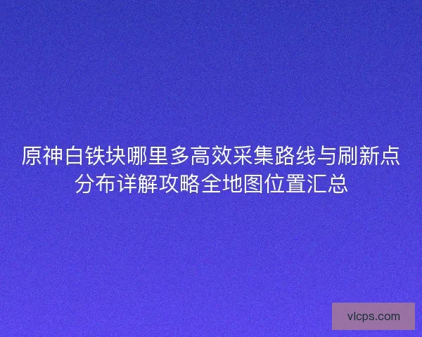 原神白铁块哪里多高效采集路线与刷新点分布详解攻略全地图位置汇总